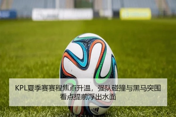 KPL夏季赛赛程焦点升温，强队碰撞与黑马突围看点提前浮出水面