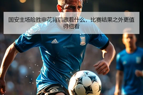国安主场险胜申花背后藏着什么，比赛结果之外更值得细看