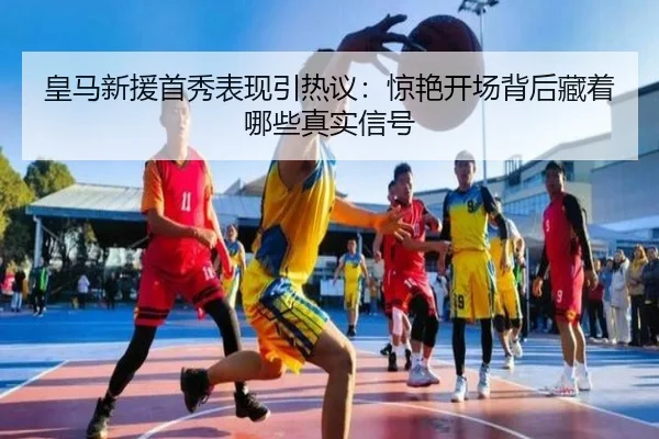 皇马新援首秀表现引热议：惊艳开场背后藏着哪些真实信号